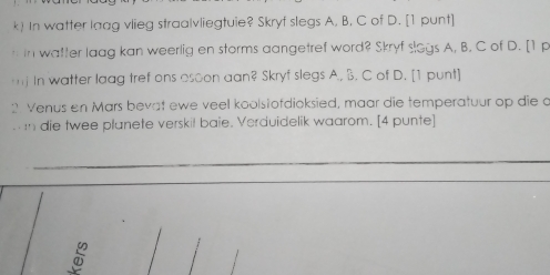 In watter laag vlieg straalvliegtuie? Skryf slegs A. B. C of D. [1 punt] 
n in watter laag kan weerlig en storms aangetref word? Skryf slogs A, B. C of D. [1 p 
mj In watter laag tref ons osoon aan? Skryf slegs A., B. C of D. [1 punt] 
2 Venus en Mars bevat ewe veel koolstofdioksied, maar die temperatuur op die o 
n die twee planete verskil baie. Verduidelik waarom. [4 punte]