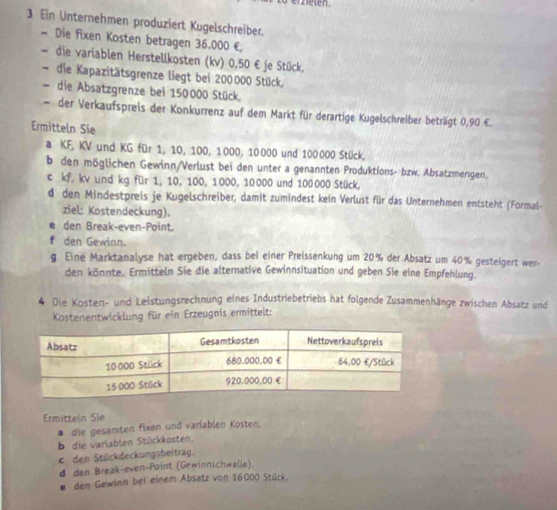 er zieten . 
3 Ein Unternehmen produziert Kugelschreiber. 
- Die fixen Kosten betragen 36.000 €
、 die variablen Herstellkosten (kv) 0,50 € je Stück, 
- die Kapazitätsgrenze liegt bei 200000 Stück, 
die Absatzgrenze bei 150000 Stück, 
der Verkaufspreis der Konkurrenz auf dem Markt für derartige Kugelschreiber beträgt 0,90 €. 
Ermitteln Sie 
a KF, KV und KG für 1, 10, 100, 1000, 10000 und 100 000 Stück, 
b den möglichen Gewinn/Verlust bei den unter a genannten Produktions- bzw. Absatzmengen, 
c kf, kv und kg für 1, 10, 100, 1000, 10000 und 100000 Stück, 
d den Mindestpreis je Kugelschreiber, damit zumindest kein Verlust für das Unternehmen entsteht (Formal- 
ziel: Kostendeckung). 
den Break-even-Point. 
Y den Gewinn. 
g Eine Marktanalyse hat ergeben, dass bei einer Preissenkung um 20% der Absatz um 40% gesteigert wer- 
den könnte. Ermitteln Sie die alternative Gewinnsituation und geben Sie eine Empfehlung. 
4 Die Kosten- und Leistungsrechnung eines Industriebetriebs hat folgende Zusammenhänge zwischen Absatz und 
Kostenentwicklung für ein Erzeugnis ermittelt: 
Ermittein Sie 
* die gesamten fixen und variablen Kosten, 
b die variablen Stückkosten, 
c den Stückdeckungsbeitrag. 
d den Break-even-Point (Gewinnschwelle), 
e den Gewinn bei einem Absatz von 16000 Stück.