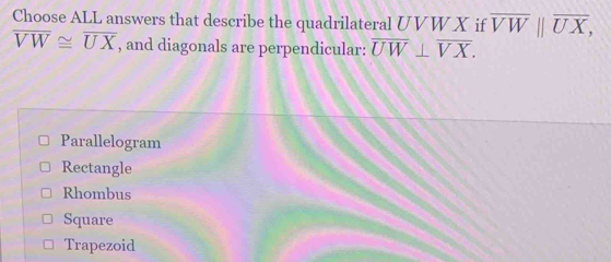 Choose ALL answers that describe the quadrilateral UVW X if overline VWparallel overline UX,
overline VW≌ overline UX , and diagonals are perpendicular: overline UW⊥ overline VX.
Parallelogram
Rectangle
Rhombus
Square
Trapezoid