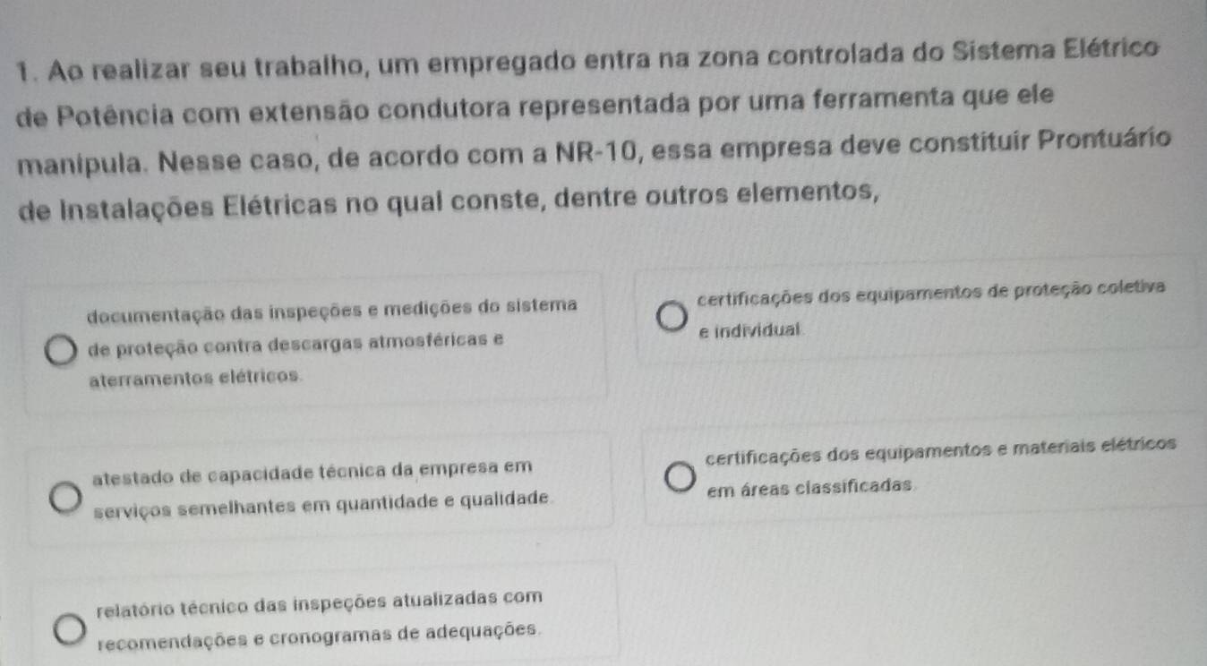 Ao realizar seu trabalho, um empregado entra na zona controlada do Sistema Elétrico
de Potência com extensão condutora representada por uma ferramenta que ele
manipula. Nesse caso, de acordo com a NR -10, essa empresa deve constituir Prontuário
de Instalações Elétricas no qual conste, dentre outros elementos,
documentação das inspeções e medições do sistema certificações dos equipamentos de proteção coletiva
de proteção contra descargas atmosféricas e e individual
aterramentos elétricos
atestado de capacidade técnica da empresa em certificações dos equipamentos e materiais elétricos
serviços semelhantes em quantidade e qualidade. em áreas classificadas
relatório técnico das inspeções atualizadas com
recomendações e cronogramas de adequações.