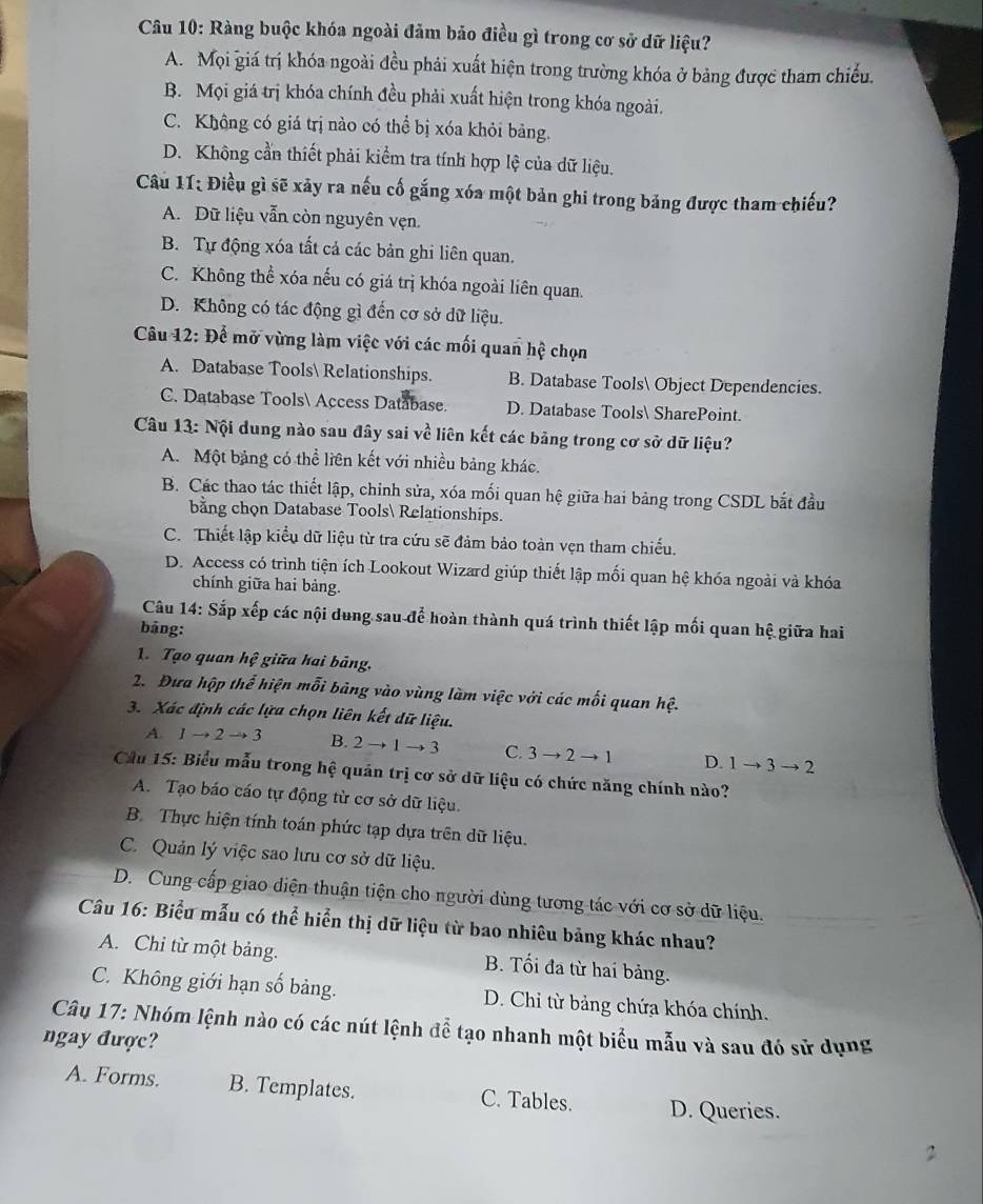 Ràng buộc khóa ngoài đảm bảo điều gì trong cơ sở dữ liệu?
A. Mọi giá trị khóa ngoài đều phải xuất hiện trong trường khóa ở bảng được tham chiếu.
B. Mọi giá trị khóa chính đều phải xuất hiện trong khóa ngoài.
C. Không có giá trị nào có thể bị xóa khỏi bảng.
D. Không cần thiết phải kiểm tra tính hợp lệ của dữ liệu.
Câu 11; Điều gì sẽ xảy ra nếu cố gắng xóa một bản ghi trong bảng được tham chiếu?
A. Dữ liệu vẫn còn nguyên vẹn.
B. Tự động xóa tất cả các bản ghi liên quan.
C. Không thể xóa nếu có giá trị khóa ngoài liên quan.
D. Không có tác động gì đến cơ sở dữ liệu.
Câu 12: Để mở vừng làm việc với các mối quan hệ chọn
A. Database Tools Relationships. B. Database Tools Object Dependencies.
C. Database Tools Access Database. D. Database Tools SharePoint.
Câu 13: Nội dung nào sau đây sai về liên kết các bảng trong cơ sở dữ liệu?
A. Một bảng có thể liên kết với nhiều bảng khác.
B. Các thao tác thiết lập, chỉnh sửa, xóa mối quan hệ giữa hai bảng trong CSDL bắt đầu
bằng chọn Database Tools Relationships.
C. Thiết lập kiểu dữ liệu từ tra cứu sẽ đảm bảo toàn vẹn tham chiếu.
D. Access có trình tiện ích Lookout Wizard giúp thiết lập mối quan hệ khóa ngoài và khóa
chính giữa hai bảng.
Câu 14: Sắp xếp các nội dung sau để hoàn thành quá trình thiết lập mối quan hệ giữa hai
bāng:
1. Tạo quan hwidehat e giữa hai bảng.
2. Đưa hộp thể hiện mỗi bảng vào vùng làm việc với các mối quan hhat e.
3. Xác định các lựa chọn liên kết dữ liệu.
A. 1to 2to 3 B. 2to 1to 3 C. 3to 2to 1 D. 1to 3to 2
Cầu 15: Biểu mẫu trong hệ quản trị cơ sở dữ liệu có chức năng chính nào?
A. Tạo báo cáo tự động từ cơ sở dữ liệu.
B. Thực hiện tính toán phức tạp dựa trên dữ liệu.
C. Quản lý việc sao lưu cơ sở dữ liệu.
D. Cung cấp giao diện thuận tiện cho người dùng tương tác với cơ sở dữ liệu.
Câu 16: Biểu mẫu có thể hiển thị dữ liệu từ bao nhiêu bảng khác nhau?
A. Chỉ từ một bảng. B. Tối đa từ hai bảng.
C. Không giới hạn số bảng. D. Chi từ bảng chứa khóa chính.
Câu 17: Nhóm lệnh nào có các nút lệnh để tạo nhanh một biểu mẫu và sau đó sử dụng
ngay được?
A. Forms. B. Templates. C. Tables. D. Queries.