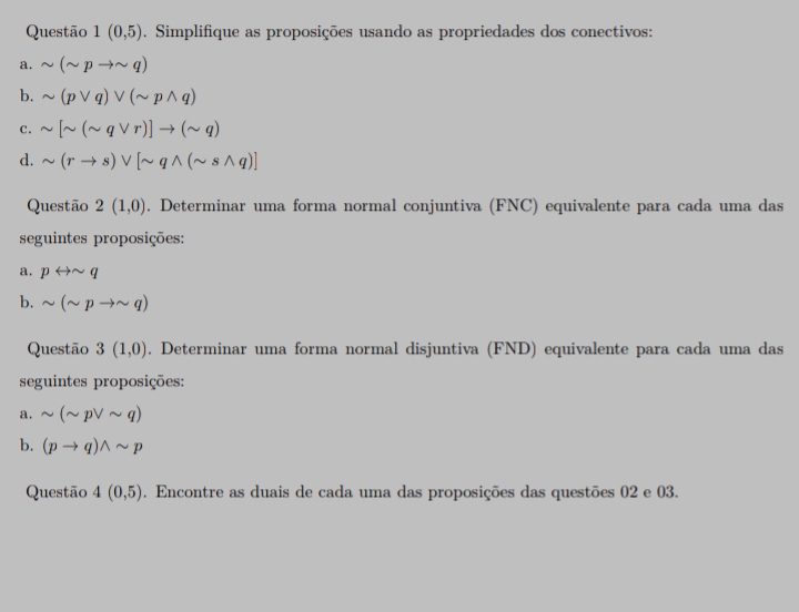 Questão 1(0,5). Simplifique as proposições usando as propriedades dos conectivos: 
a. sim (sim pto sim q)
b. sim (pvee q)vee (sim pwedge q)
C. sim [sim (sim qvee r)]to (sim q)
d. sim (rto s)vee [sim qwedge (sim swedge q)]
Questão 2(1,0). Determinar uma forma normal conjuntiva (FNC) equivalente para cada uma das 
seguintes proposições: 
a. prightarrow sim q
b. sim (sim pto sim q)
Questão 3(1,0). Determinar uma forma normal disjuntiva (FND) equivalente para cada uma das 
seguintes proposições: 
a. sim (sim pvee sim q)
b. (pto q)wedge sim p
Questão 4(0,5). Encontre as duais de cada uma das proposições das questões 02 e 03.