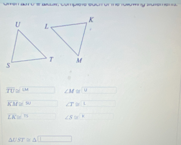 ven adró = andía, compióto cuen ól 
g D
overline TU≌ overline LM ∠ M≌ U
overline KM≌ overline SU □ ∠ T≌ ∠ _ 
overline LK≌ overline TS ∠ S≌ ∠ K
△ UST≌ △ □