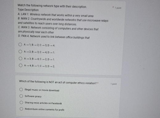 Match the following network type with their description. 1 point
Type Description
A. LAN 1. Wireless network that works within a very small area
B. MAN 2. Countrywide and worldwide networks that use microwave relays
and satellites to reach users over long distances.
C. WAN 3. Network consisting of computers and other devices that
are physically near each other
D. PAN 4. Network used to link between office buildings that
A → 1; B → 2;C → 3; D → 4
A → 2; B → 3; C → 4;D → 1.
A → 3; B → 4; C → 2; D → 1.
A → 4; B → 1; C → 3;D → 2
Which of the following is NOT an act of computer ethics violation? " 1 paint
Illegal music or movie download
Software piracy
Sharing news articles on Facebook
Redistribute online contents for profit