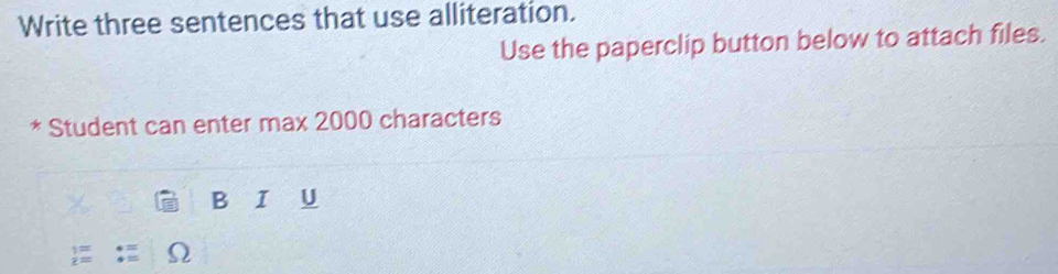 Write three sentences that use alliteration. 
Use the paperclip button below to attach files. 
* Student can enter max 2000 characters 
B I U