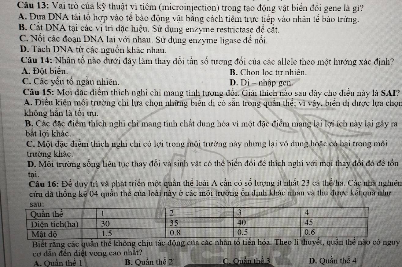 Vai trò của kỹ thuật vi tiêm (microinjection) trong tạo động vật biển đồi gene là gì?
A. Đựa DNA tái tổ hợp vào tế bào động vật bằng cách tiêm trực tiếp vào nhân tể bào trứng.
B. Cắt DNA tại các vị trí đặc hiệu. Sử dụng enzyme restrictase để cắt.
C. Nối các đoạn DNA lại với nhau. Sử dụng enzyme ligase để nối.
D. Tách DNA từ các nguồn khác nhau.
Câu 14: Nhân tố nào dưới đây làm thay đổi tần số tương đối của các allele theo một hướng xác định?
A. Đột biển. B. Chọn lọc tự nhiên.
C. Các yếu tố ngẫu nhiên. D. Di - nhập gen.
Câu 15: Mọi đặc điểm thích nghi chỉ mang tính tương đổi. Giải thích nào sau đây cho điều này là SAI?
A. Điều kiện môi trường chi lựa chọn những biển dị có săn trong quần thể; vì vậy, biển dị dược lựa chọn
không hẵn là tối tu.
B. Các đặc điểm thích nghi chỉ mang tính chất dung hòa vì một đặc điểm mang lại lợi ích này lại gây ra
bất lợi khác.
C. Một đặc điểm thích nghi chỉ có lợi trong môi trường này nhưng lại vô dụng hoặc có hại trong môi
trường khác.
D. Môi trường sống liên tục thay đổi và sinh vật có thể biến đổi để thích nghi với mọi thay đổi đó để tồn
tại.
Câu 16: Đề duy trì và phát triển một quần thể loài A cần có số lượng ít nhất 23 cá thể/ha. Các nhà nghiên
cứu đã thống kê 04 quần thể của loài này ở các môi trường ôn định khác nhau và thu được kết quả như
Biết rằng các quần thể không chịu tác động của các nhân tổ tiến hóa. Theo lí thuyết, quần thể nào có nguy
cơ dẫn đến diệt vong cao nhất?
A. Quần thể 1 B. Quần thể 2 C. Quần thể 3 D. Quần thể 4