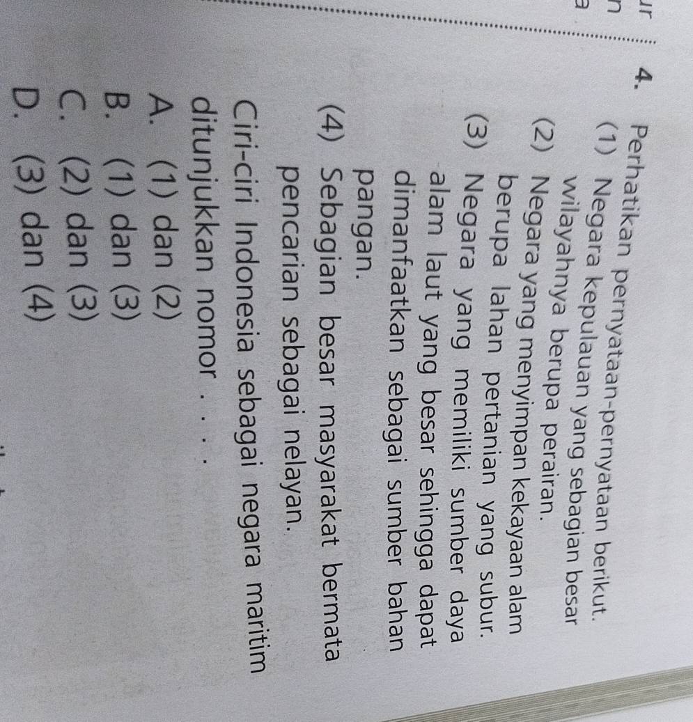 ur 4. Perhatikan pernyataan-pernyataan berikut.
n (1) Negara kepulauan yang sebagian besar
wilayahnya berupa perairan.
(2) Negara yang menyimpan kekayaan alam
berupa lahan pertanian yang subur.
(3) Negara yang memiliki sumber daya
alam laut yang besar sehingga dapat
dimanfaatkan sebagai sumber bahan
pangan.
(4) Sebagian besar masyarakat bermata
pencarian sebagai nelayan.
Ciri-ciri Indonesia sebagai negara maritim
ditunjukkan nomor . . . .
A. (1) dan (2)
B. (1) dan (3)
C. (2) dan (3)
D. (3) dan (4)