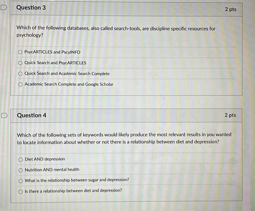 Which of the following databases, also called search-tools, are discipline specific resources for
psychology?
PsycARTICLES and PscyINFO
Quick Search and PsycARTICLES
Quick Search and Academic Search Complete
Academic Search Complete and Google Scholar
Question 4 2 pts
Which of the following sets of keywords would likely produce the most relevant results in you wanted
to locate information about whether or not there is a relationship between diet and depression?
Diet AND depression
Nutrition AND mental health
What is the relationship between sugar and depression?
Is there a relationship between diet and depression?