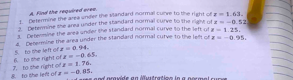 Find the required area. 
1. Determine the area under the standard normal curve to the right of z=1.63. 
2. Determine the area under the standard normal curve to the right of z=-0.52
3. Determine the area under the standard normal curve to the left of z=1.25. 
4. Determine the area under the standard normal curve to the left of z=-0.95. 
5. to the left of z=0.94. 
6. to the right of z=-0.65. 
7. to the right of z=1.76. 
8. to the left of z=-0.85. 
na and provide an illustration in a pormal curve .