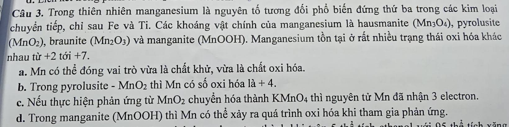 Trong thiên nhiên manganesium là nguyên tố tương đối phổ biến đứng thứ ba trong các kim loại
chuyển tiếp, chỉ sau Fe và Ti. Các khoáng vật chính của manganesium là hausmanite (Mn_3O_4) , pyrolusite
(MnO_2) , braunite (Mn_2O_3) và manganite (MnOOH). Manganesium tồn tại ở rất nhiều trạng thái oxi hóa khác
nhau từ +2 tới +7.
a. Mn có thể đóng vai trò vừa là chất khử, vừa là chất oxi hóa.
b. Trong pyrolusite - MnO_2 thì Mn có Swidehat O oxi hóa 1a+4.
c. Nếu thực hiện phản ứng từ MnO_2 chuyển hóa thành KMn O_4 thì nguyên tử Mn đã nhận 3 electron.
d. Trong manganite (MnOOH) thì Mn có thể xảy ra quá trình oxi hóa khi tham gia phản ứng.