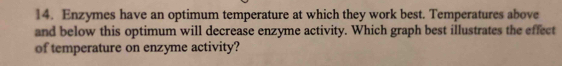 Enzymes have an optimum temperature at which they work best. Temperatures above 
and below this optimum will decrease enzyme activity. Which graph best illustrates the effect 
of temperature on enzyme activity?