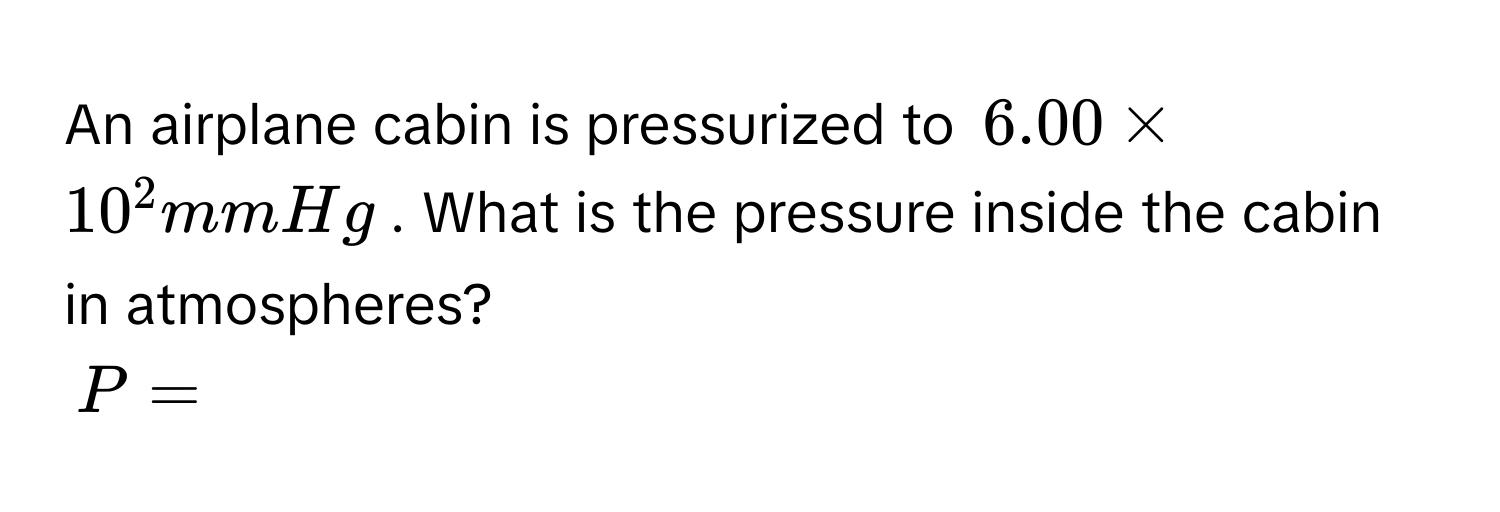 An airplane cabin is pressurized to $6.00 * 10^2 mmHg$. What is the pressure inside the cabin in atmospheres?
$P = $