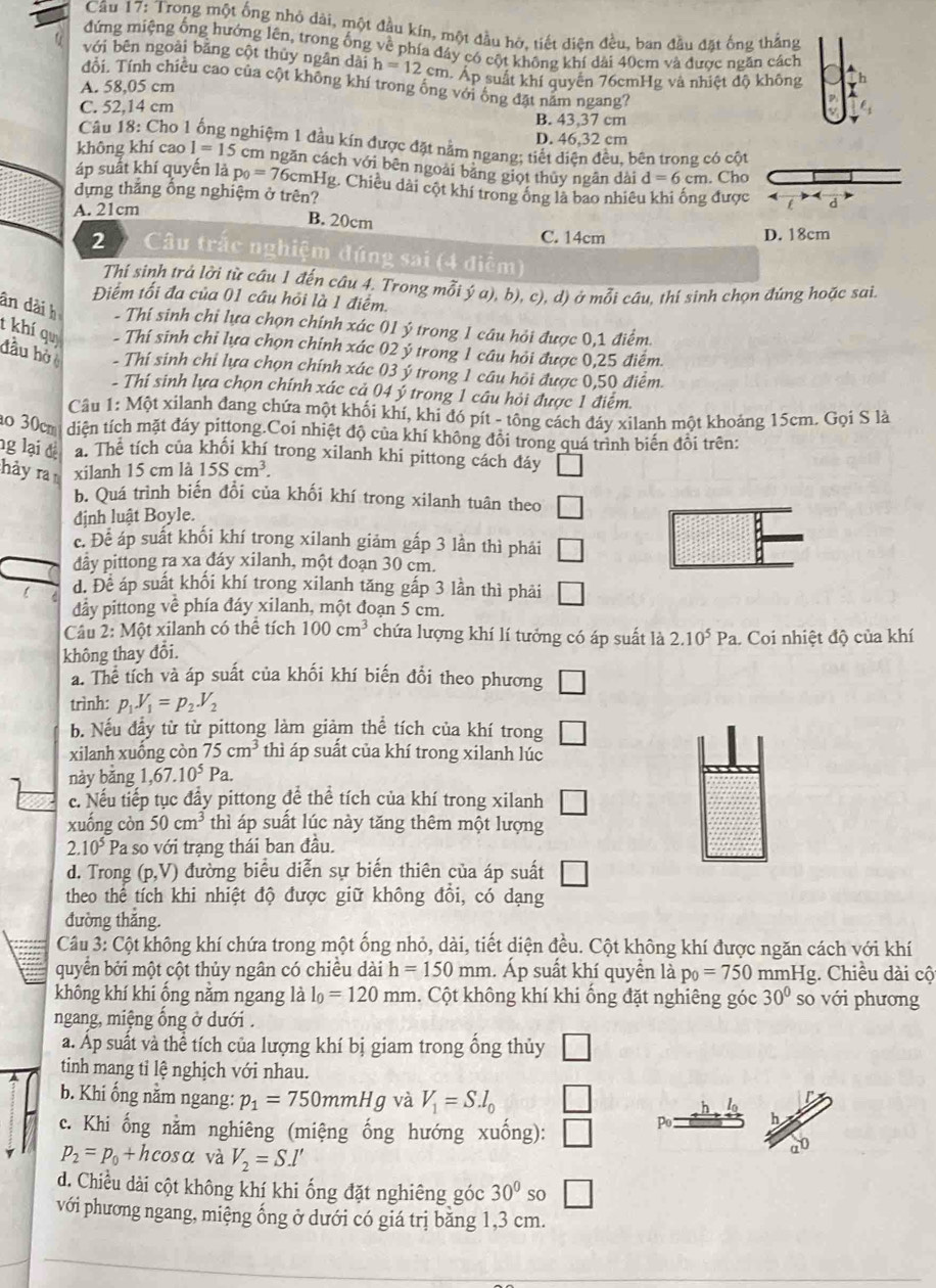 Trong một ống nhỏ dài, một đầu kín, một đầu hờ, tiết điện đều, ban đầu đặt ống thắng
đứng miệng ống hướng lên, trong ống về phía đáy có cột không khí dài 40cm và được ngăn cách
với bēn ngoài bằng cột thủy ngân dài h=12cm hÁp suất khí quyên 76cmHg và nhiệt độ không rh
đổi. Tính chiều cao của cột không khí trong ông với ông đặt năm ngang?
A. 58,05 cm
C. 52,14 cm
B. 43,37 cm
D. 46,32 cm
Câu 18: Cho 1 ống nghiệm 1 đầu kín được đặt nằm ngang; tiết diện đều, bên trong có cột
không khí cao 1=15 cm ngăn cách với bên ngoài băng giọt thủy ngân dài d=6cm. Cho
áp suất khí quyến là p_0=76cmH g. Chiều dài cột khí trong ông là bao nhiêu khi ống được d
dựng thắng ống nghiệm ở trên?
A. 21cm
B. 20cm C. 14cm
D. 18cm
2  Câu trắc nghiệm đúng sai (4 điểm)
Thí sinh trả lời từ câu 1 đến câu 4. Trong mỗi ý a), b), c), d) ở mỗi câu, thí sinh chọn đứng hoặc sai.
Điểm tối đa của 01 cầu hồi là 1 điểm.
ân dài h - Thí sinh chi lựa chọn chính xác 01 ý trong 1 câu hỏi được 0,1 điểm.
t khí qu - Thí sinh chỉ lựa chọn chính xác 02 ý trong 1 cầu hỏi được 0,25 điểm.
đầu hò - Thí sinh chỉ lựa chọn chính xác 03 ý trong 1 cầu hỏi được 0,50 điểm.
- Thí sinh lựa chọn chính xác cả 04 ý trong 1 câu hỏi được 1 điểm.
Câu 1: Một xilanh đang chứa một khối khí, khi đó pít - tông cách đáy xilanh một khoảng 15cm. Gọi S là
o 30cm diện tích mặt đáy pittong.Coi nhiệt độ của khí không đổi trong quá trình biến đổi trên:
ng lại đị a. Thể tích của khối khí trong xilanh khi pittong cách đáy
hảy ra xilanh 15 cm là 15Scm^3.
b. Quá trình biến đổi của khối khí trong xilanh tuân theo □
định luật Boyle.
c. Để áp suất khối khí trong xilanh giảm gấp 3 lần thì phái □
đầy pittong ra xa đáy xilanh, một đoạn 30 cm.
d.Dhat e áp suất khối khí trong xilanh tăng gấp 3 lần thì phải □
đảy pittong về phía đáy xilanh, một đoạn 5 cm.
Câu 2: Một xilanh có thể tích 100cm^3 chứa lượng khí lí tưởng có áp suất là 2.10^5Pa 1. Coi nhiệt độ của khí
không thay đổi.
a. Thể tích và áp suất của khối khí biến đổi theo phương □
trình: p_1V_1=p_2.V_2
b. Nếu đầy từ từ pittong làm giảm thể tích của khí trong □
xilanh xuống còn 75cm^3 thì áp suất của khí trong xilanh lúc
này bǎng 1,67.10^5 Pa
c. Nếu tiếp tục đẩy pittong để thể tích của khí trong xilanh □
xuống còn 50cm^3 thì áp suất lúc này tăng thêm một lượng
2.10^5 Pa so với trạng thái ban đầu.
d. Trong (p,V) đường biểu diễn sự biến thiên của áp suất
theo thể tích khi nhiệt độ được giữ không đổi, có dạng
đường thắng.
Câu 3: Cột không khí chứa trong một ống nhỏ, dài, tiết diện đều. Cột không khí được ngăn cách với khí
quyển bởi một cột thủy ngân có chiều dài h=150mm. Áp suất khí quyền là p_0=750 mmHg. Chiều dài cộ
không khí khi ống nằm ngang là l_0=120mm. Cột không khí khi ống đặt nghiêng góc 30° so với phương
ngang, miệng ống ở dưới .
a. Áp suất và thể tích của lượng khí bị giam trong ổng thủy □
tinh mang tỉ lệ nghịch với nhau.
b. Khi ống nằm ngang: p_1=750mmHg và V_1=S.l_0 □ I
c. Khi ống nằm nghiêng (miệng ống hướng xuống): □ Po h
p_2=p_0+hcos alpha và V_2=S.l'
an
d. Chiều dài cột không khí khi ống đặt nghiêng góc 30° so □
với phương ngang, miệng ống ở dưới có giá trị băng 1,3 cm.