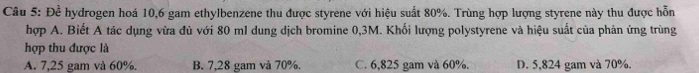 Đề hydrogen hoá 10,6 gam ethylbenzene thu được styrene với hiệu suất 80%. Trùng hợp lượng styrene này thu được hỗn
hợp A. Biết A tác dụng vừa đủ với 80 ml dung dịch bromine 0,3M. Khối lượng polystyrene và hiệu suất của phản ứng trùng
hợp thu được là
A. 7,25 gam và 60%. B. 7,28 gam và 70%. C. 6,825 gam và 60%. D. 5,824 gam và 70%.