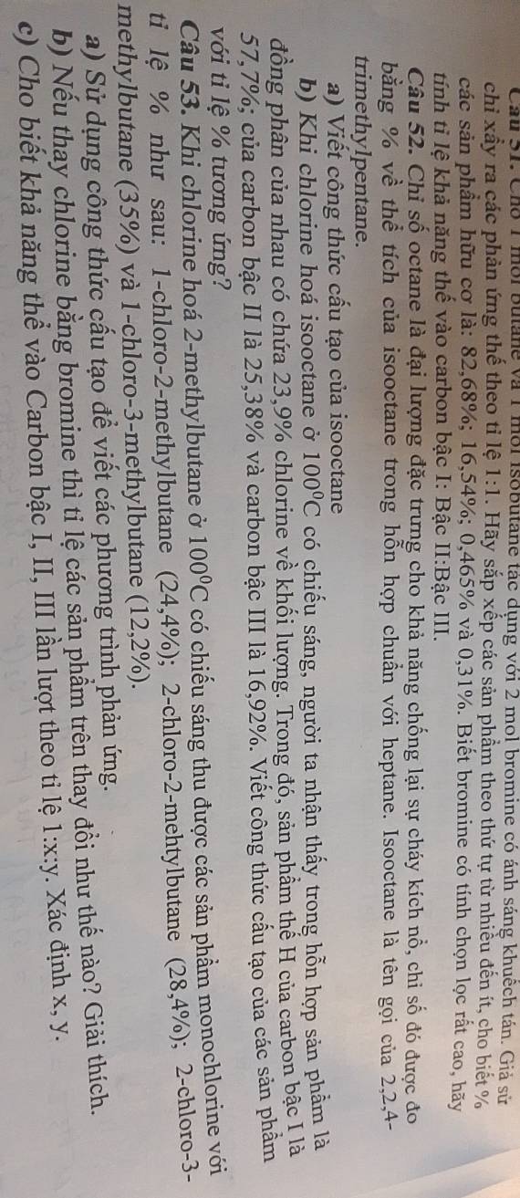 Cầu 31. Cho 1 mời Butane và 1 mỗi Isobutane tác dụng với 2 mol bromine có ánh sáng khuêch tán. Giả sử
chỉ xầy ra các phản ứng thế theo tỉ lệ 1:1. Hãy sắp xếp các sản phầm theo thứ tự từ nhiều đến ít, cho biết %
các sản phầm hữu cơ là: 82,68%; 16,54%; 0,465% và 0,31%. Biết bromine có tính chọn lọc rất cao, hãy
tính tỉ lệ khả năng thế vào carbon bậc I: Bậc II:Bậc III.
Câu 52. Chỉ số octane là đại lượng đặc trưng cho khả năng chống lại sự cháy kích nổ, chi số đó được đo
bằng % về thể tích của isooctane trong hỗn hợp chuẩn với heptane. Isooctane là tên gọi của 2,2,4-
trimethylpentane.
a) Viết công thức cấu tạo của isooctane
b) Khi chlorine hoá isooctane ở 100°C có chiếu sáng, người ta nhận thấy trong hỗn hợp sản phầm là
đồng phân của nhau có chứa 23,9% chlorine về khối lượng. Trong đó, sản phẩm thế H của carbon bậc I là
57,7%; của carbon bậc II là 25,38% và carbon bậc III là 16,92%. Viết công thức cầu tạo của các sản phẩm
với tỉ lệ % tương ứng?
Câu 53. Khi chlorine hoá 2-methylbutane ở 100°C có chiếu sáng thu được các sản phẩm monochlorine với
ti lệ % như sau: 1-chloro-2-methylbutane (24,4% ); 2-chloro-2-mehtylbutane (28,4% ); 2-chloro-3-
methylbutane (35%) và 1-chloro-3-methylbutane (12,2% ).
a) Sử dụng công thức cấu tạo để viết các phương trình phản ứng.
b) Nếu thay chlorine bằng bromine thì tỉ lệ các sản phẩm trên thay đổi như thế nào? Giải thích.
c) Cho biết khả năng thể vào Carbon bậc I, II, III lần lượt theo tiỉ lệ 1:x:y. Xác định x, y.