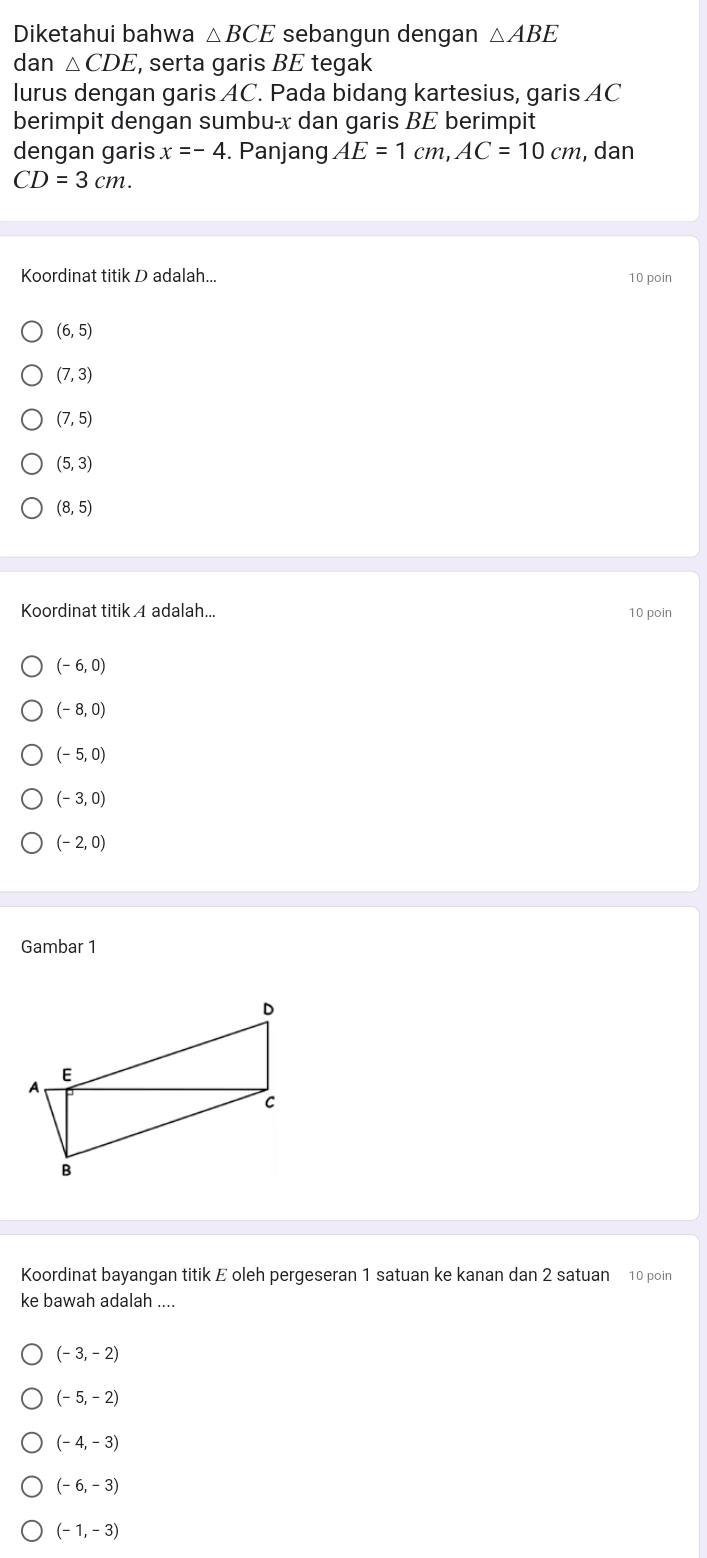 Diketahui bahwa △ BCE sebangun dengan △ ABE
dan △ CDE , serta garis BE tegak 
lurus dengan garis AC. Pada bidang kartesius, garis AC
berimpit dengan sumbu- x dan garis BE berimpit 
dengan garis x=-4. Panjang AE=1cm, AC=10cm , dan
CD=3cm. 
Koordinat titik D adalah... 10 poin
(6,5)
(7,3)
(7,5)
(5,3)
(8,5)
Koordinat titik A adalah... 10 poin
(-6,0)
(-8,0)
(-5,0)
(-3,0)
(-2,0)
Gambar 1 
Koordinat bayangan titik E oleh pergeseran 1 satuan ke kanan dan 2 satuan 10 poin 
ke bawah adalah ....
(-3,-2)
(-5,-2)
(-4,-3)
(-6,-3)
(-1,-3)