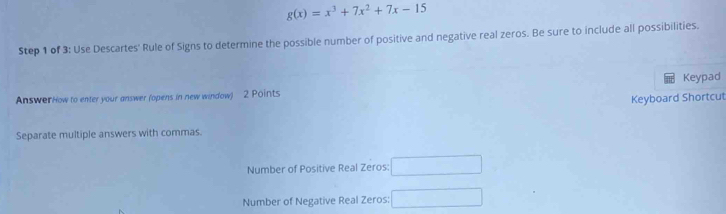 g(x)=x^3+7x^2+7x-15
Step 1 of 3: Use Descartes' Rule of Signs to determine the possible number of positive and negative real zeros. Be sure to include all possibilities. 
AnswerHow to enter your answer (opens in new window) 2 Points Keypad 
Keyboard Shortcut 
Separate multiple answers with commas. 
Number of Positive Real Zeros: □ 
Number of Negative Real Zeros: