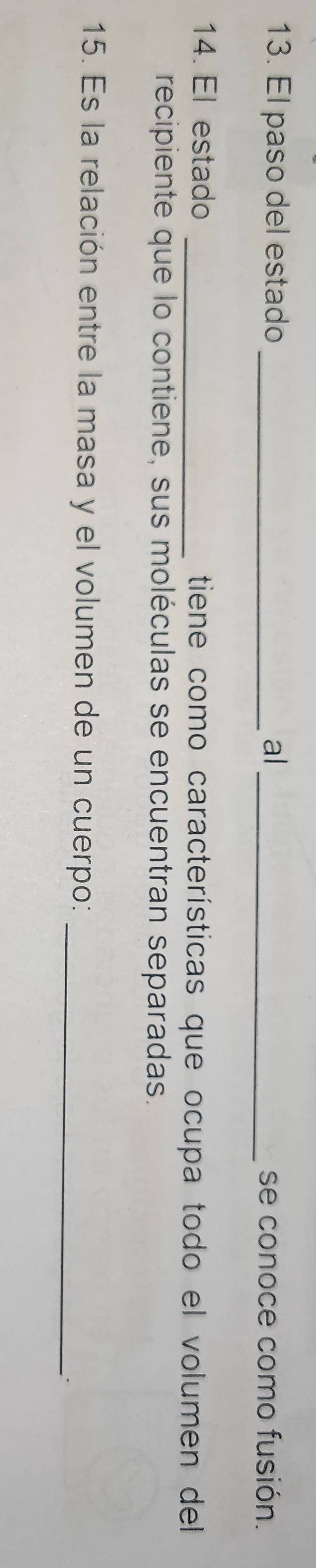 El paso del estado _al_ se conoce como fusión. 
14. El estado _tiene como características que ocupa todo el volumen del 
recipiente que lo contiene, sus moléculas se encuentran separadas. 
15. Es la relación entre la masa y el volumen de un cuerpo:_