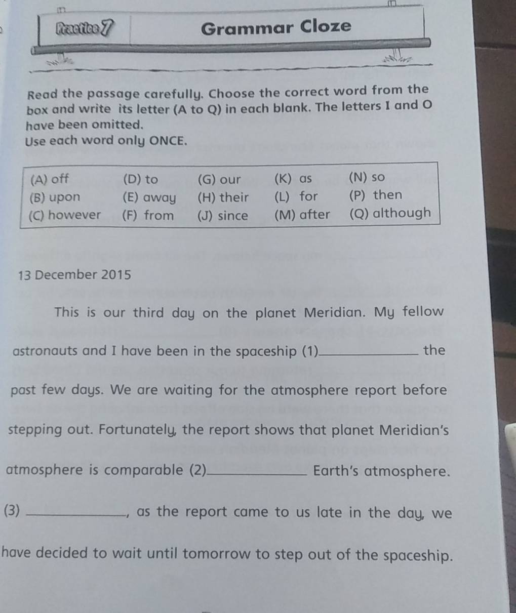 Practice7 Grammar Cloze 
Read the passage carefully. Choose the correct word from the 
box and write its letter (A to Q) in each blank. The letters I and O 
have been omitted. 
Use each word only ONCE. 
13 December 2015 
This is our third day on the planet Meridian. My fellow 
astronauts and I have been in the spaceship (1) _the 
past few days. We are waiting for the atmosphere report before 
stepping out. Fortunately, the report shows that planet Meridian’s 
atmosphere is comparable (2)_ Earth's atmosphere. 
(3) _, as the report came to us late in the day, we 
have decided to wait until tomorrow to step out of the spaceship.