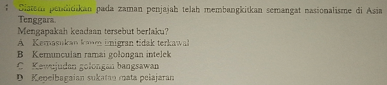 Cistem pendidikan pada zaman penjajah telah membangkitkan semangat nasionalisme di Asia
Tenggara.
Mengapakah keadaan tersebut berlaku?
A Kemasukan kaum imigran tidak terkawal
B Kemunculan ramai golongan intelek
C. Kewujudan golongan bangsawan
D. Kepelbagaían sukatan mata pelajaran