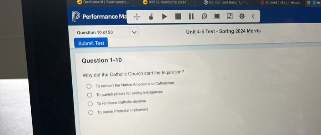 Dashboard | Southampt... 02072 Geometry 2324... Student Links / instruct... Pe
Performance Ma
Question 10 of 50 Unit 4-5 Test - Spring 2024 Morris
Submit Test
Question 1-10
Why did the Catholic Church start the Inquisition?
To convert the Native Americans to Catholicism
To punish priests for selling indulgences
To reinforce Catholic doctrine
To praise Protestant reformers