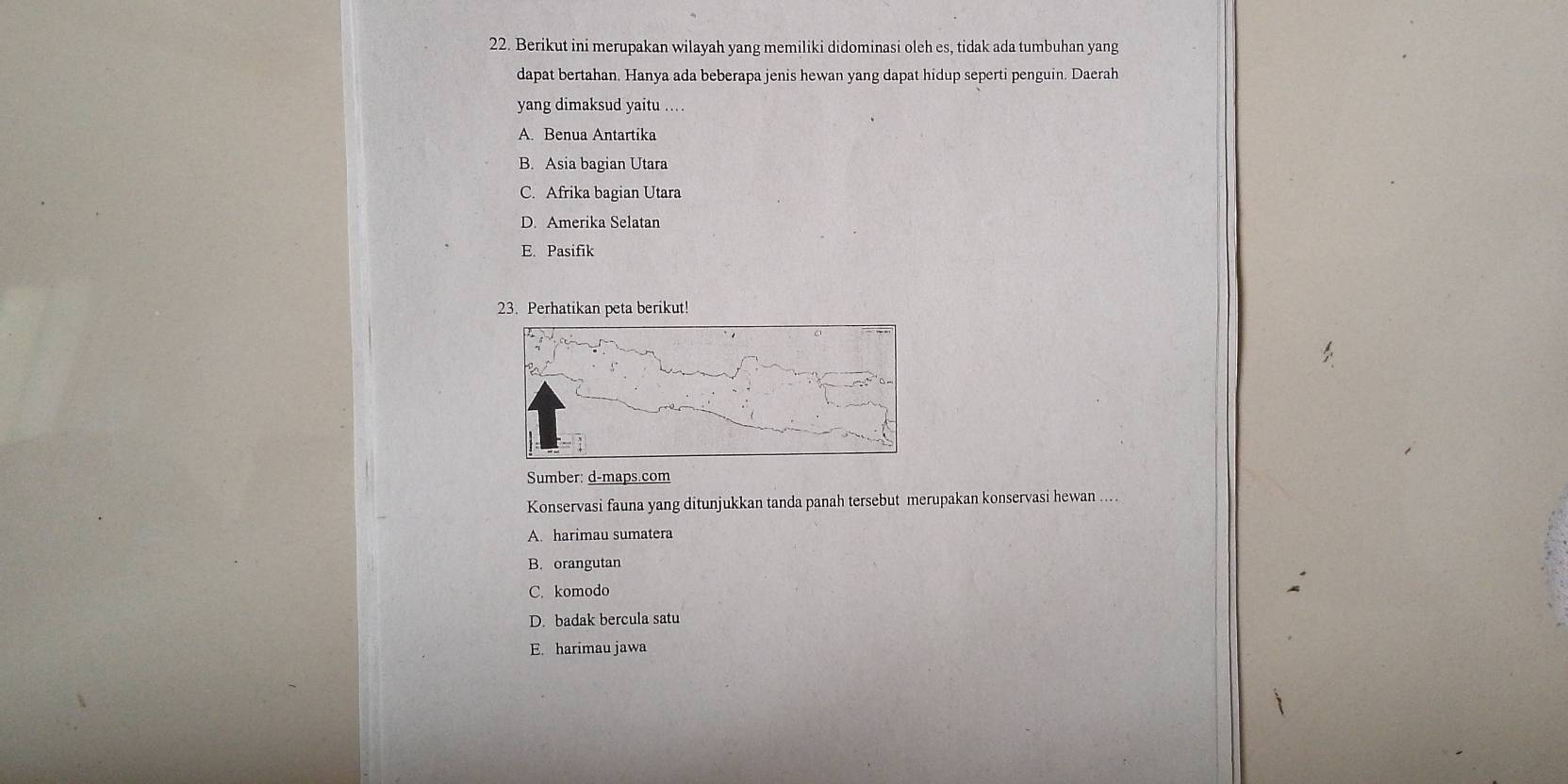 Berikut ini merupakan wilayah yang memiliki didominasi oleh es, tidak ada tumbuhan yang
dapat bertahan. Hanya ada beberapa jenis hewan yang dapat hidup seperti penguin. Daerah
yang dimaksud yaitu .
A. Benua Antartika
B. Asia bagian Utara
C. Afrika bagian Utara
D. Amerika Selatan
E. Pasifik
23. Perhatikan peta berikut!
Sumber: d-maps.com
Konservasi fauna yang ditunjukkan tanda panah tersebut merupakan konservasi hewan ....
A. harimau sumatera
B. orangutan
C. komodo
D. badak bercula satu
E. harimau jawa