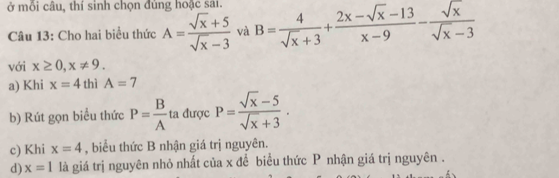 ở mỗi câu, thí sinh chọn đúng hoặc sai. 
Câu 13: Cho hai biểu thức A= (sqrt(x)+5)/sqrt(x)-3  và B= 4/sqrt(x)+3 + (2x-sqrt(x)-13)/x-9 - sqrt(x)/sqrt(x)-3 
với x≥ 0, x!= 9. 
a) Khi x=4 thì A=7
b) Rút gọn biểu thức P= B/A ta được P= (sqrt(x)-5)/sqrt(x)+3 . 
c) Khi x=4 , biểu thức B nhận giá trị nguyên. 
d) x=1 là giá trị nguyên nhỏ nhất của x để biểu thức P nhận giá trị nguyên .