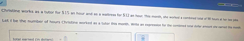 Christine works as a tutor for $15 an hour and as a waitress for $12 an hour. This month, she worked a combined total of 90 hours at her two jobs.
Let t be the number of hours Christine worked as a tutor this month. Write an expression for the combined total dollar amount she earned this month.
total earned (in dollars) =□
 □ /□  