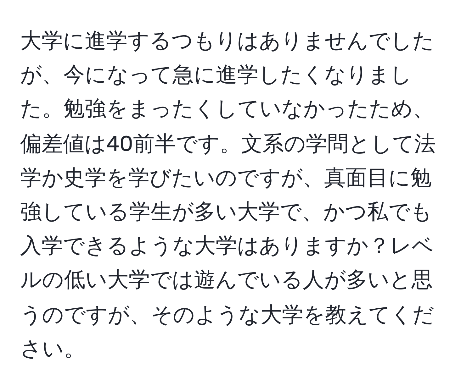 大学に進学するつもりはありませんでしたが、今になって急に進学したくなりました。勉強をまったくしていなかったため、偏差値は40前半です。文系の学問として法学か史学を学びたいのですが、真面目に勉強している学生が多い大学で、かつ私でも入学できるような大学はありますか？レベルの低い大学では遊んでいる人が多いと思うのですが、そのような大学を教えてください。