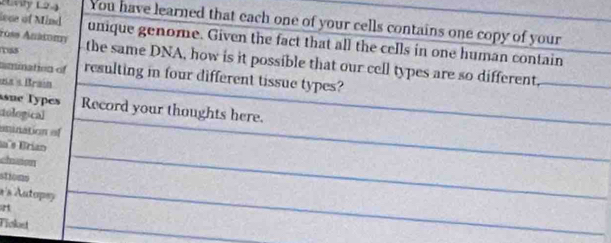 Lnly L2.) You have learned that each one of your cells contains one copy of your 
ross Anatoπy 
lece of Mind unique genome. Given the fact that all the cells in one human contain 
s the same DNA, how is it possible that our cell types are so different, 
amination of resulting in four different tissue types? 
a « Brain 
asue Types Record your thoughts here. 
dological 
esunation of 
a s Brian 
chson 
stions 
à's Autopsy 
Tioket