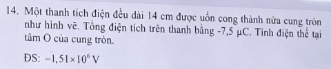 Một thanh tích điện đều dài 14 cm được uốn cong thành nửa cung tròn 
như hình vẽ. Tổng điện tích trên thanh bằng -7,5 μC. Tính điện thể tại 
tâm O của cung tròn. 
DS: -1,51* 10^6V