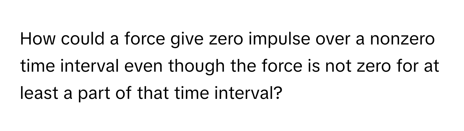 How could a force give zero impulse over a nonzero time interval even though the force is not zero for at least a part of that time interval?