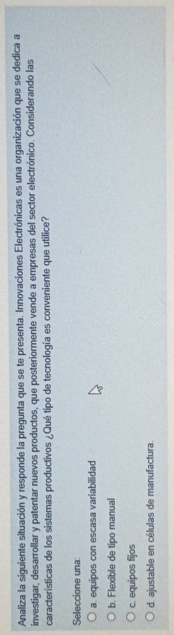 Analiza la siguiente situación y responde la pregunta que se te presenta. Innovaciones Electrónicas es una organización que se dedica a
investigar, desarrollar y patentar nuevos productos, que posteriormente vende a empresas del sector electrónico. Considerando las
características de los sistemas productivos ¿Qué tipo de tecnología es conveniente que utilice?
Seleccione una:
a. equipos con escasa variabilidad
b. Flexible de tipo manual
c. equipos fijos
d. ajustable en células de manufactura.