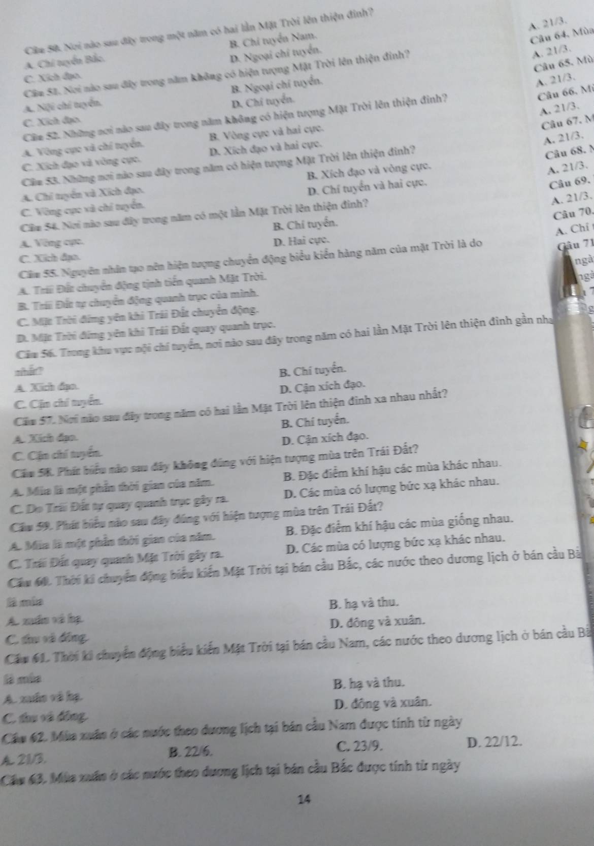 A. 21/3.
Câu 50. Nơi nào sau đây trong một năm có hai lần Mặt Trời lên thiện đinh?
A. Chi tuyển Bắc. B. Chi tuyển Nam.
Câu 64. Mùa
D. Ngoại chí tuyển.
Câu 65. Mù
Cầu 51. Nơi nào sau đây trong năm không có hiện tượng Mặt Trời lên thiện đinh?
A. 21/3.
C. Xích đạo.
B. Ngoại chí tuyển.
A. 21/3.
Câu 66, Mi
A. Nội chí tuyển.
D. Chi tuyển.
A. 21/3.
Câz S2. Những nơi nào sau đây trong năm không có hiện tượng Mặt Trời lên thiện đinh?
C. Xích đạo
Câu 67. M
C. Xích đạo và vòng cực. D. Xích đạo và hai cực.
A. 21/3.
A. Vòng cực và chí tuyển. B. Vòng cực và hai cực.
Câm 53. Những nơi nào sau đây trong năm có hiện tượng Mặt Trời lên thiện đinh?
Câu 68. N
A. Chi tuyển và Xích đạo. B. Xích đạo và vòng cực.
A. 21/3.
C. Vòng cực xà chí tuyển. D. Chí tuyển và hai cực.
Câu 69.
A. 21/3.
Câu 70.
Cầm 54. Nơi nào sau đây trong năm có một lần Mặt Trời lên thiện đinh?
B. Chi tuyển.
A. Chỉ t
A. Vòng cực. D. Hai cực.
C. Xích đạo.
Căm 55. Nguyên nhân tạo nên hiện tượng chuyển động biểu kiển hàng năm của mặt Trời là do
Gâu 71
ngà
A. Trii Đất chuyển động tịnh tiến quanh Mặt Trời. ngà
B. Trii Đết tự chuyển động quanh trụo của mình.
t 7
C. Mặt Trời đứng yên khi Trái Đất chuyển động.
D. Mặt Trời đứng yên khi Trái Đất quay quanh trục.
Cầu 56. Trong khu vực nội chí tuyển, nơi nào sau đây trong năm có hai lần Mặt Trời lên thiện đinh gần nha
what? B. Chí tuyển.
A. Xích đạo.
C. Cận chí tuyển. D. Cận xích đạo.
Cầm 57. Nơi nào sau đây trong năm có hai lần Mặt Trời lên thiện đình xa nhau nhất?
B. Chí tuyển.
A. Xích đạo.
C. Cận chí tuyển D. Cận xích đạo.
Cầu 5K. Phát biểu nào sau đây không đúng với hiện tượng mùa trên Trái Đất?
A. Mia là một phần thời gian của năm. B. Đặc điểm khí hậu các mùa khác nhau.
C. Do Trãi Đết tự quay quanh trục gây ra. D. Các mùa có lượng bức xạ khác nhau.
Cầu 59. Phát biểu nào sau đây đúng với hiện tượng mùa trên Trái Đất?
A. Mia là một phần thời giao của năm. B. Đặc điểm khí hậu các mùa giống nhau.
C. Trái Đất quay quanh Mặt Trời gây ra. D. Các mùa có lượng bức xạ khác nhau.
Cầu 60. Thời ki chuyển động biểu kiến Mặt Trời tại bán cầu Bắc, các nước theo dương lịch ở bán cầu Bà
là mía B. hạ và thu.
A. xuấn và hạ
D. đông và xuân.
C thu và đồng
Cầu 61. Thời ki chuyển động biểu kiến Mặt Trời tại bán cầu Nam, các nước theo dương lịch ở bán cầu Bà
là mùa
B. hạ và thu.
A. xuấn và hạ.
D. đông và xuân.
C. tau và đồng
Cầu 62. Mùa xuân ở các nước theo dương lịch tại bán cầu Nam được tính từ ngày
C. 23/9.
A. 21/3. B. 22/6. D. 22/12.
Cầu 63, Mùa xuấn ở các nước theo dương lịch tại bán cầu Bắc được tính từ ngày
14