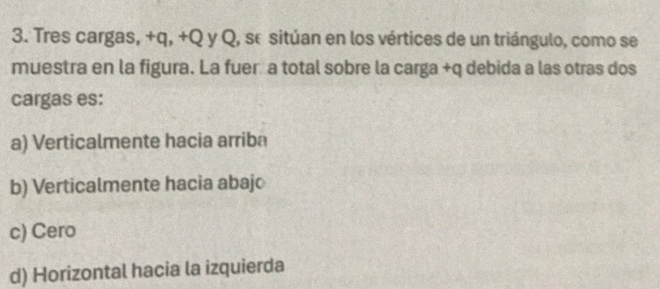 Tres cargas, +q, +Q y Q, se sitúan en los vértices de un triángulo, como se
muestra en la figura. La fuer a total sobre la carga +q debida a las otras dos
cargas es:
a) Verticalmente hacia arriba
b) Verticalmente hacia abajo
c) Cero
d) Horizontal hacia la izquierda