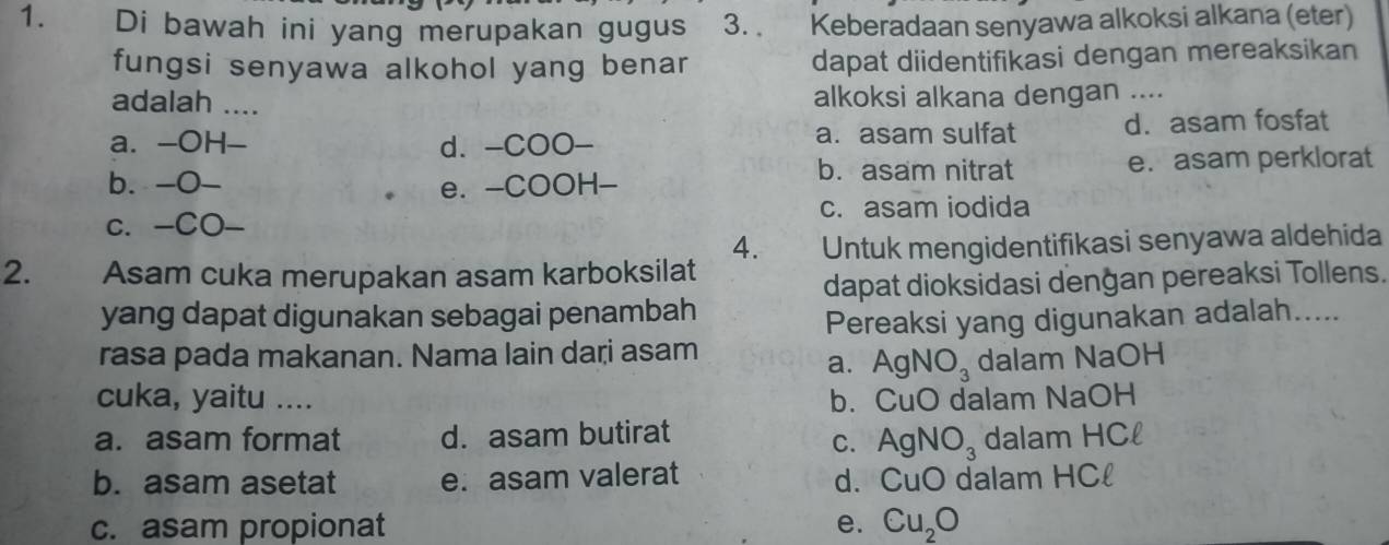 Di bawah ini yang merupakan gugus 3.. a Keberadaan senyawa alkoksi alkana (eter)
fungsi senyawa alkohol yang benar dapat diidentifikasi dengan mereaksikan
adalah __ alkoksi alkana dengan ....
a. -OH-_ d. -COO- a. asam sulfat d. asam fosfat
b. asam nitrat
b. -O- e. -COOH- e. asam perklorat
c. -CO- c. asam iodida
4.
2. Asam cuka merupakan asam karboksilat Untuk mengidentifikasi senyawa aldehida
dapat dioksidasi denğan pereaksi Tollens.
yang dapat digunakan sebagai penambah
Pereaksi yang digunakan adalah.....
rasa pada makanan. Nama lain daṛi asam
a. AgNO_3 dalam NaOH
cuka, yaitu .... b. CuO dalam NaOH
a. asam format d. asam butirat dalam HCl
C. AgNO_3
b. asam asetat e. asam valerat d. CuO dalam HCl
c. asam propionat e. Cu_2O