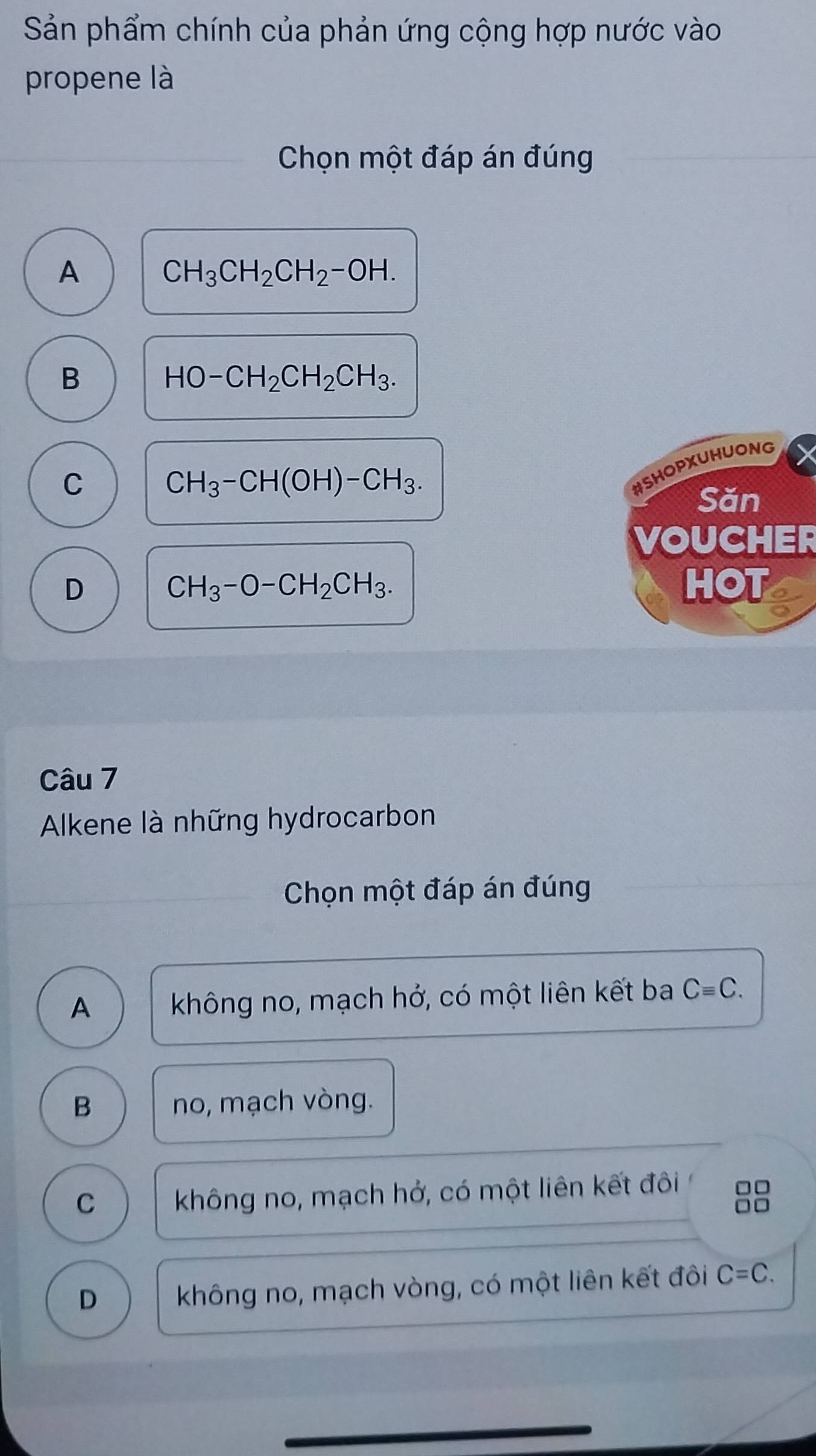 Sản phẩm chính của phản ứng cộng hợp nước vào
propene là
Chọn một đáp án đúng
A
CH_3CH_2CH_2-OH.
B
HO-CH_2CH_2CH_3.
C
CH_3-CH(OH)-CH_3. 
#SHOPXUHUONG
Săn
VOUCHER
D HOT
CH_3-O-CH_2CH_3. 
Câu 7
Alkene là những hydrocarbon
Chọn một đáp án đúng
A không no, mạch hở, có một liên kết ba Cequiv C.
B no, mạch vòng.
C không no, mạch hở, có một liên kết đôi □□
□□
D không no, mạch vòng, có một liên kết đôi C=C.