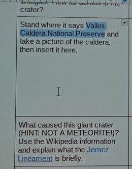 crater? 
Stand where it says Valles 
Caldera National Preserve and 
take a picture of the caldera, 
then insert it here. 
What caused this giant crater 
(HINT: NOT A METEORITE!)? 
Use the Wikipedia information 
and explain what the Jemez 
Lineament is briefly.