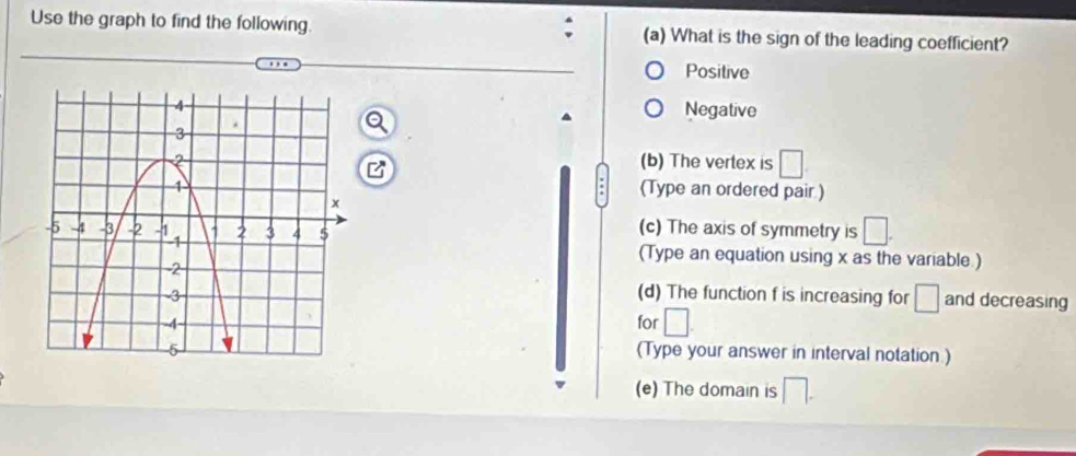 Use the graph to find the following. (a) What is the sign of the leading coefficient?
. , , Positive
Negative
(b) The vertex is □
(Type an ordered pair )
(c) The axis of symmetry is □. 
(Type an equation using x as the variable.)
(d) The function f is increasing for □ and decreasing
for □
(Type your answer in interval notation.)
(e) The domain is □.