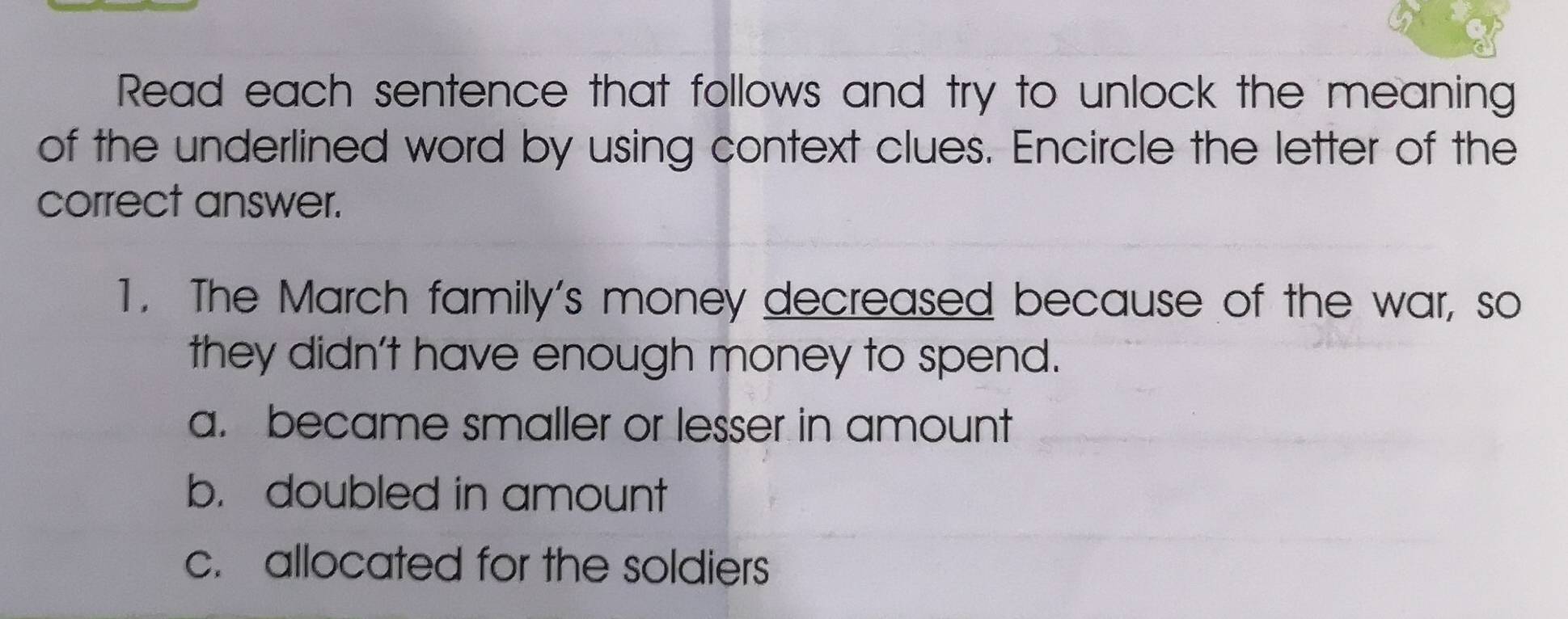 Read each sentence that follows and try to unlock the meaning
of the underlined word by using context clues. Encircle the letter of the
correct answer.
1. The March family's money decreased because of the war, so
they didn't have enough money to spend.
a. became smaller or lesser in amount
b. doubled in amount
c. allocated for the soldiers