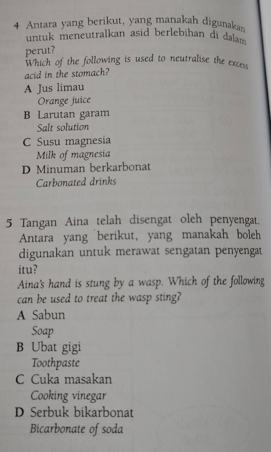 Antara yang berikut, yang manakah digunakan
untuk meneutralkan asid berlebihan di dalam .
perut?
Which of the following is used to neutralise the excess
acid in the stomach?
A Jus limau
Orange juice
B Larutan garam
Salt solution
C Susu magnesia
Milk of magnesia
D Minuman berkarbonat
Carbonated drinks
5 Tangan Aina telah disengat oleh penyengat.
Antara yang berikut, yang manakah boleh
digunakan untuk merawat sengatan penyengat
itu?
Aina's hand is stung by a wasp. Which of the following
can be used to treat the wasp sting?
A Sabun
Soap
B Ubat gigi
Toothpaste
C Cuka masakan
Cooking vinegar
D Serbuk bikarbonat
Bicarbonate of soda