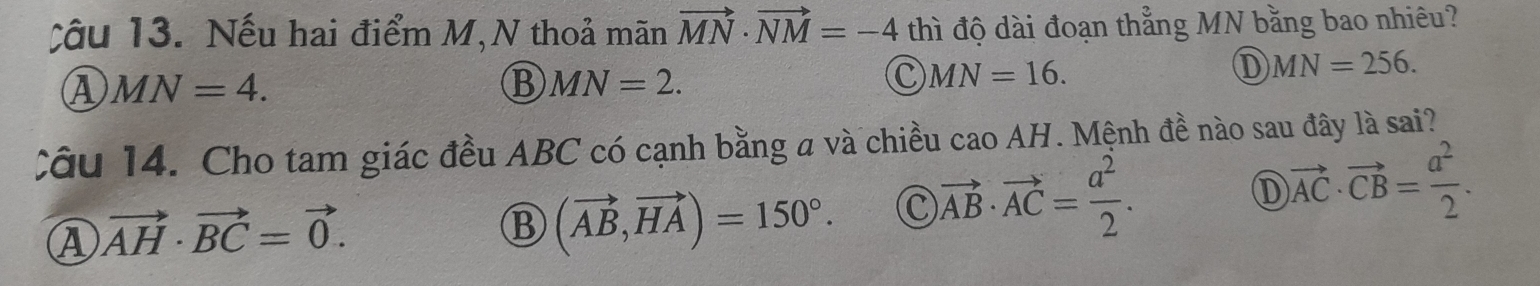 Nếu hai điểm M,N thoả mãn vector MN· vector NM=-4 thì độ dài đoạn thẳng MN bằng bao nhiêu?
Ⓐ MN=4.
MN=2.
C MN=16.
① MN=256. 
Cu 14. Cho tam giác đều ABC có cạnh bằng a và chiều caoAH . Mệnh đề nào sau đây là sai?
D
A vector AH· vector BC=vector 0.
B (vector AB,vector HA)=150°. C )vector AB· vector AC= a^2/2 . vector AC· vector CB= a^2/2 .