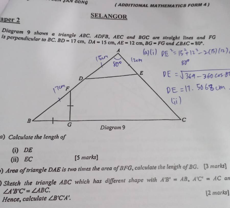 JAN CONG 
( ADDITIONAL MATHEMATICS FORM 4  
SELANGOR 
aper 2 
Diagram 9 shows a triangle ABC. ADFB, AEC and BGC are stralght lines and FG
is perpendicular to ( BD=17cm, DA=15cm, AE=12cm, BG=FG and ∠ BAC=80°. 
a) Calculate the length of 
(i) DE
(ii) EC [5 marks] 
) Area of triangle DAE is two times the area of BFG, calculate the length of BG. [3 marks] 
0 Sketch the triangle ABC which has different shape with A'B'=AB_nA'C'=AC an
∠ A'B'C'=∠ ABC. 
Hence, calculate ∠ B'C'A'. [2 marks]