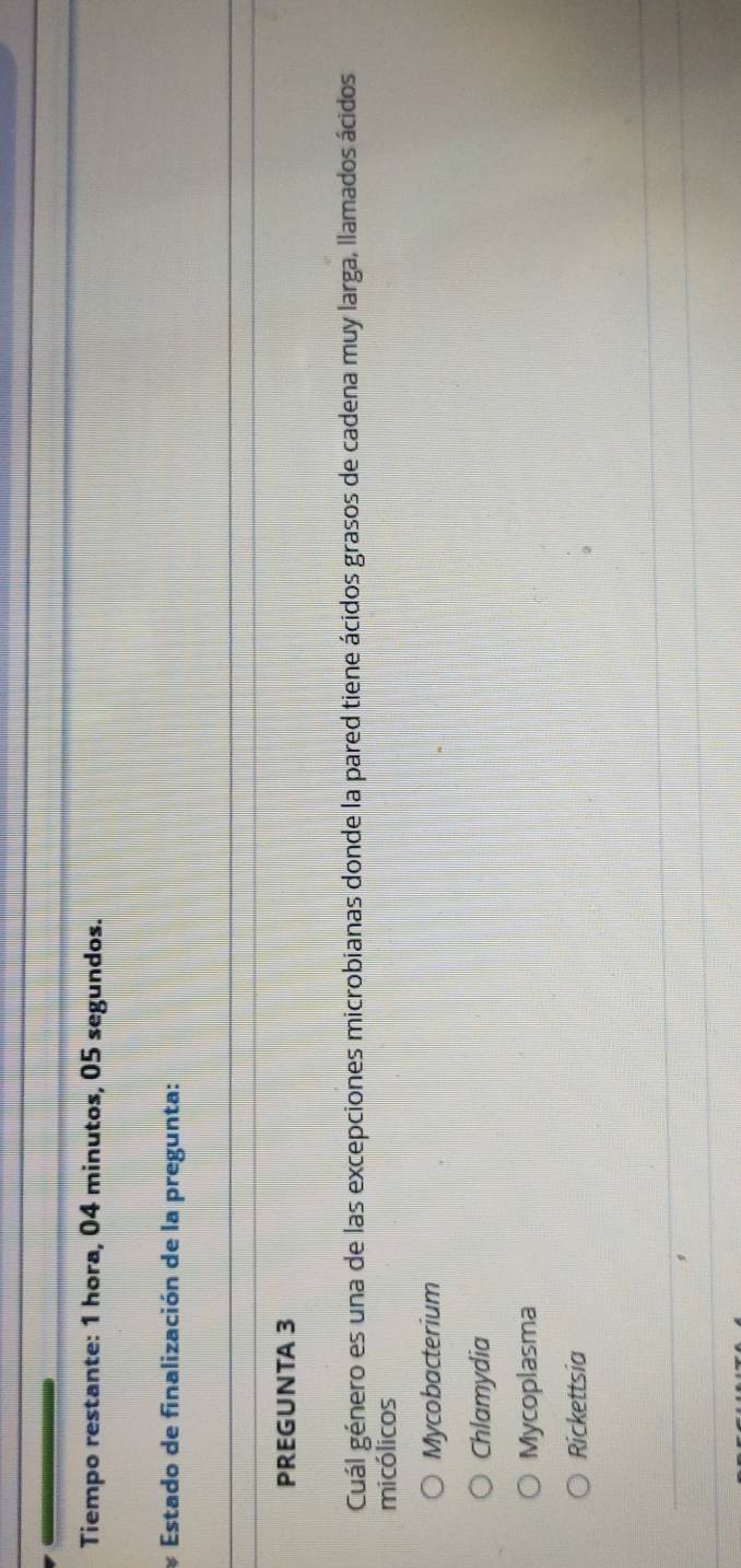 Tiempo restante: 1 hora, 04 minutos, 05 segundos.
* Estado de finalización de la pregunta:
PREGUNTA 3
Cuál género es una de las excepciones microbianas donde la pared tiene ácidos grasos de cadena muy larga, llamados ácidos
micólicos
Mycobacterium
Chlamydia
Mycoplasma
Rickettsia