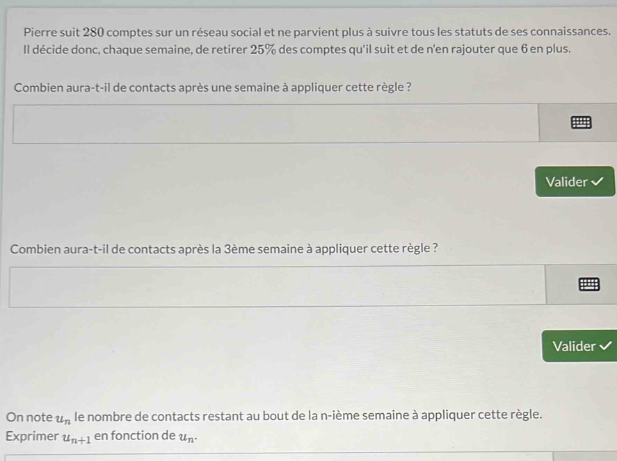 Pierre suit 280 comptes sur un réseau social et ne parvient plus à suivre tous les statuts de ses connaissances. 
Il décide donc, chaque semaine, de retirer 25% des comptes qu'il suit et de n'en rajouter que 6 en plus. 
Combien aura-t-il de contacts après une semaine à appliquer cette règle ? 
Valider 
Combien aura-t-il de contacts après la 3ème semaine à appliquer cette règle ? 
Valider 
On note u_n le nombre de contacts restant au bout de la n-ième semaine à appliquer cette règle. 
Exprimer u_n+1 en fonction de u_n.