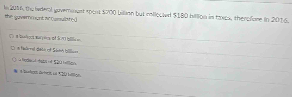 In 2016, the federal government spent $200 billion but collected $180 billion in taxes, therefore in 2016,
the government accumulated
a budget surplus of $20 billion.
a federal debt of $666 billion.
a federal debt of $20 billion.
a budget deficit of $20 billlion.