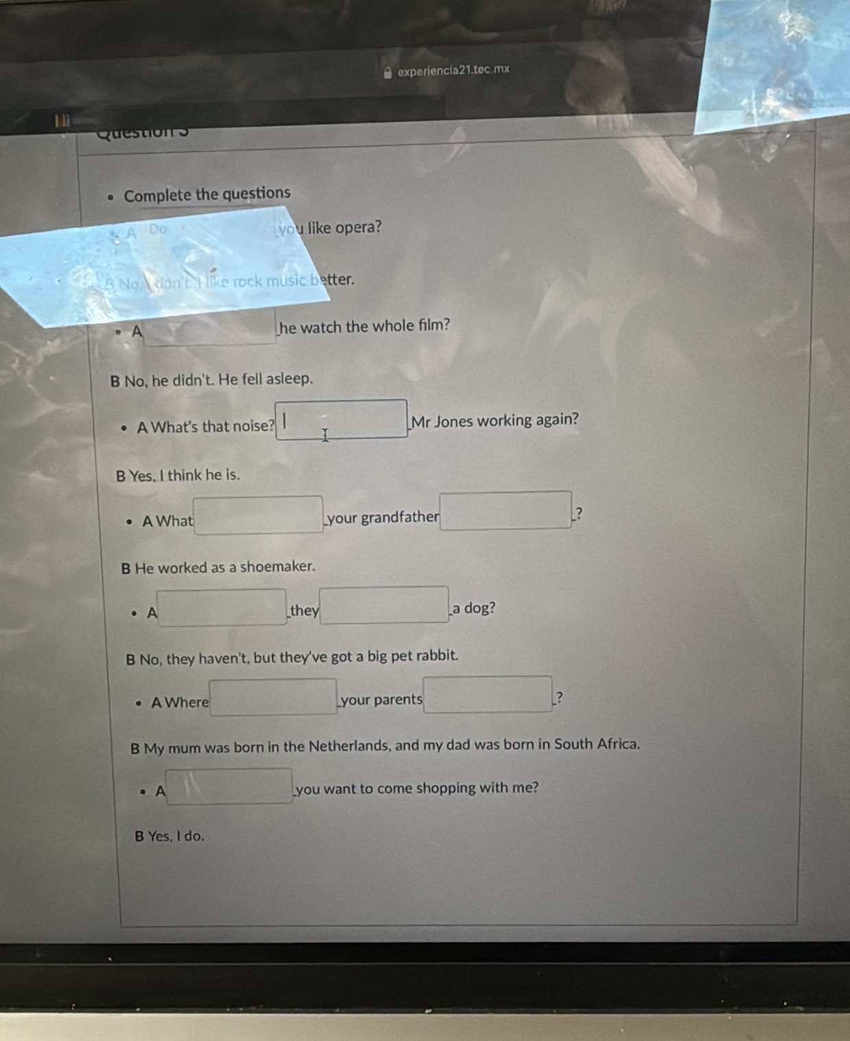 experiencia21.tec.mx
Question s
Complete the questions
A Do
you like opera?
B No don't. I like rock music better.
A _he watch the whole film?
B No, he didn't. He fell asleep.
A What's that noise? I Mr Jones working again?
B Yes, I think he is.
A What _your grandfather
?
B He worked as a shoemaker.
A _they a dog?
B No, they haven't, but they've got a big pet rabbit.
A Where _your parents ?
B My mum was born in the Netherlands, and my dad was born in South Africa.
A you want to come shopping with me?
B Yes, I do.