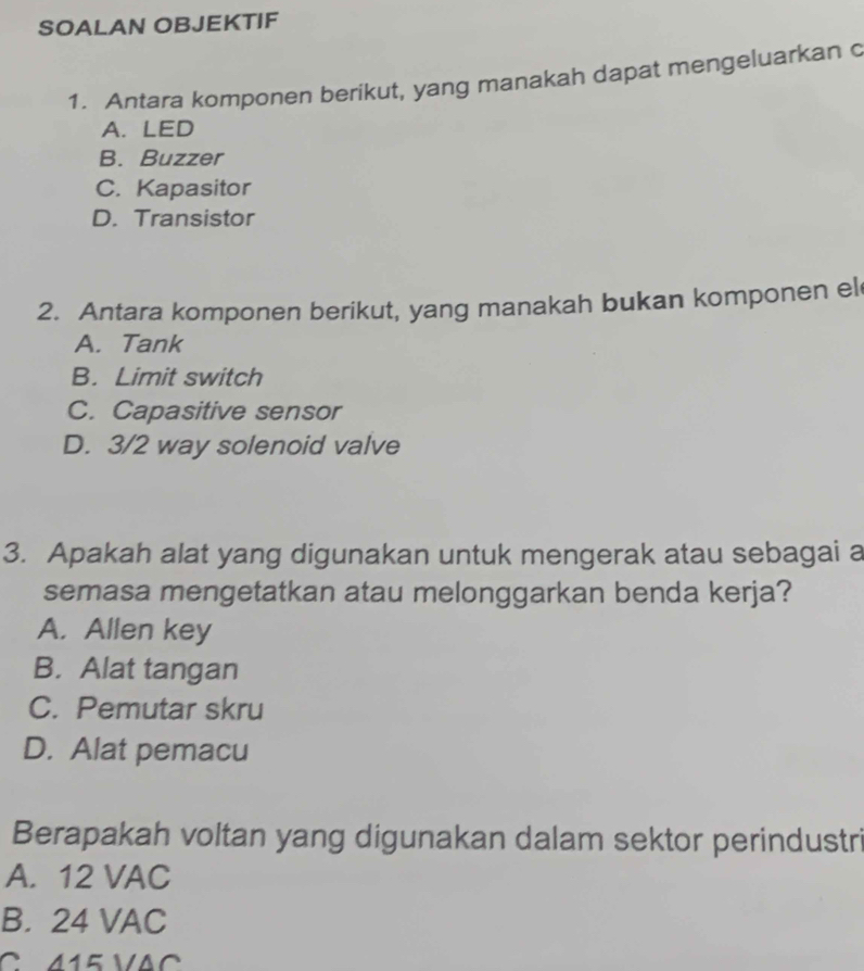 SOALAN OBJEKTIF
1. Antara komponen berikut, yang manakah dapat mengeluarkan c
A. LED
B. Buzzer
C. Kapasitor
D. Transistor
2. Antara komponen berikut, yang manakah bukan komponen el
A. Tank
B. Limit switch
C. Capasitive sensor
D. 3/2 way solenoid valve
3. Apakah alat yang digunakan untuk mengerak atau sebagai a
semasa mengetatkan atau melonggarkan benda kerja?
A. Allen key
B. Alat tangan
C. Pemutar skru
D. Alat pemacu
Berapakah voltan yang digunakan dalam sektor perindustri
A. 12 VAC
B. 24 VAC