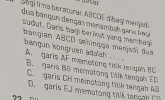 ld besar
Segi lima beraturan ABCDE díbagi menjadi
dua bangun dengan menambah garis bag
sudut. Garis bagi berikut yang membagi
bangian ABCD sehingga menjadi dua
bangun kongruen adalah . . . .
A. garis AF memotong titik tengah BC
B. garis BG memotong titik tengah ED
C. garis CH memotong titik tengah AB
D. garis EJ memotong titik tengah CD