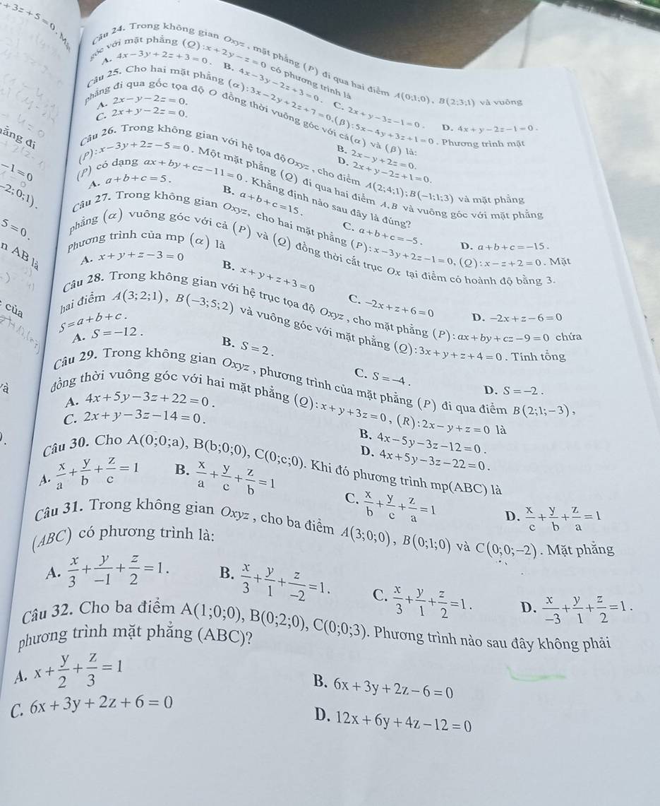 +3=+5=0.
Cầu 2
góc với mặt phẳng (Q) :x+2y-z=0. B.
A. 4x-3y+2z+3=0 phẳng (P) đi qua hai điểm
cầu 25. Cho hai mặt phẳng 4x-3y-2z+3=0 có phương trình là A(0;1;0),B(2;3;1) và vuông
phắng
dộo
A. 2x-y-2z=0.
C. 2x+y-2z=0. (alpha ):3x-2y+2z+7=0.(beta ):5x-4y+3z+1=0 C
2x+y-3=-1=0. D. 4x+y-2z-1=0.
ảng đi Cầu (alpha ) v à (beta ) là   Phương trình mặt
B.
gian với hệ tọa độ Oxyz , cho điểm
(P) có dạng
D. 2x-y+2z=0.
A. a+b+c=5. ax+by+cz-11=0 2x+y-2z+1=0.
-1=0 (P) x-3y+2z-5=0 : Một mặt phẳng (Q) đi qua hai đi A(2;4;1);B(-1;1:3) và mặt phẳng
B. a+b+c=15.
Khẳng định nào sau đây là đúng?
góc với mặt phẳng
-2;0;1). Câu 27. Trong không gian Oxyz, cho hai mặt phẳng (P):x-3y+2z-1=0 a+b+c=-5. D. a+b+c=-15.
5=0.
C.
phẳng (α) vuông góc với cả (P) và (Q) đồng thời
Phương trình của mp (α) là
n AB là
A. x+y+z-3=0
(2) :x-z+2=0 Mặt
B. x+y+z+3=0
Câu 28. có hoành độ bằng 3.
của
C. -2x+z+6=0 D. -2x+z-6=0
S=a+b+c. hai điểm A(3;2;1),B(-3;5;2) : hệ trục tọa độ Oxyz , cho mặt phẳng (P):ax+by+cz-9=0 chứa
và vuông góc với mặt phẳng (Q):3x+y+z+4=0. Tính tổng
A. S=-12.
B. S=2. C. S=-4.
Câu 29. Trong không gian Oxyz , phương trình của m
à
D. S=-2.
đồng thời vuông góc với hai mặt phẳng 3 (P) đi qua điểm B(2;1;-3),
A. 4x+5y-3z+22=0.
C. 2x+y-3z-14=0.
(Q):x+y+3z=0,(R):2x-y+z=0 là
Câu 30. Cho
B. 4x-5y-3z-12=0.
D. 4x+5y-3z-22=0.
A.  x/a + y/b + z/c =1 A(0;0;a),B(b;0;0),C(0;c;0) B.
. Khi đó phương trình mp(AI 3C) là
 x/a + y/c + z/b =1 C.  x/b + y/c + z/a =1 D.  x/c + y/b + z/a =1
Câu 31. Trong không gian Oxyz , cho ba điểm A(3;0;0),B(0;1;0) và C(0;0;-2). Mặt phắng
(ABC) có phương trình là:
A.  x/3 + y/-1 + z/2 =1. B.
D.
Câu 32. Cho ba điểm  x/3 + y/1 + z/-2 =1. C.  x/3 + y/1 + z/2 =1.  x/-3 + y/1 + z/2 =1.
phương trình mặt phẳng (ABC)? A(1;0;0),B(0;2;0),C(0;0;3). Phương trình nào sau đây không phải
A. x+ y/2 + z/3 =1
B. 6x+3y+2z-6=0
C. 6x+3y+2z+6=0
D. 12x+6y+4z-12=0